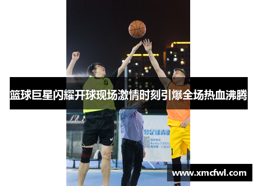 篮球巨星闪耀开球现场激情时刻引爆全场热血沸腾