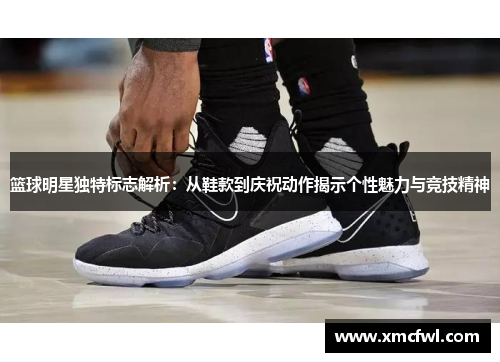 篮球明星独特标志解析：从鞋款到庆祝动作揭示个性魅力与竞技精神