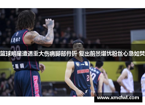 篮球明星遭遇重大伤病脚部骨折 复出前景堪忧粉丝心急如焚