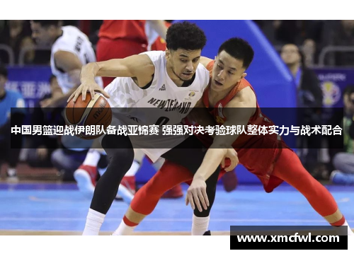 中国男篮迎战伊朗队备战亚锦赛 强强对决考验球队整体实力与战术配合