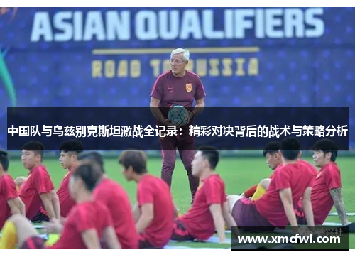 中国队与乌兹别克斯坦激战全记录：精彩对决背后的战术与策略分析